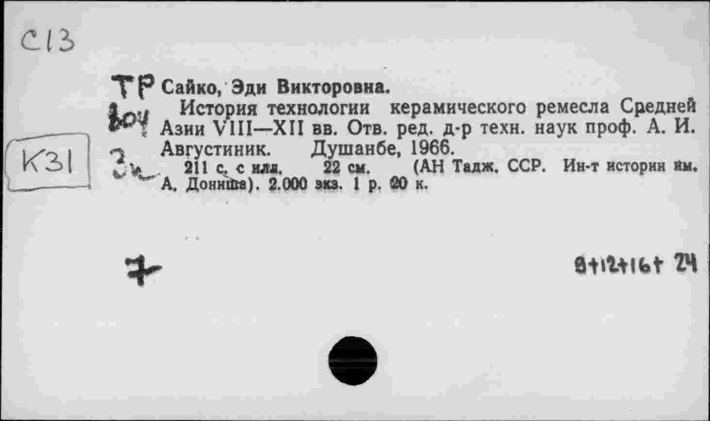 ﻿Сайко, Эди Викторовна.
îLo История технологии керамического ремесла Средней
Азии VIII—XII вв. Отв. ред. д-р техн, наук проф. А. И.
« Августиник. Душанбе, 1966.
Л у 211 с. с илл. 22 см. (АН Тадж. ССР. Ин-т истории им.
*" А. Донийм). 2.000 экз. I р. 20 к.
